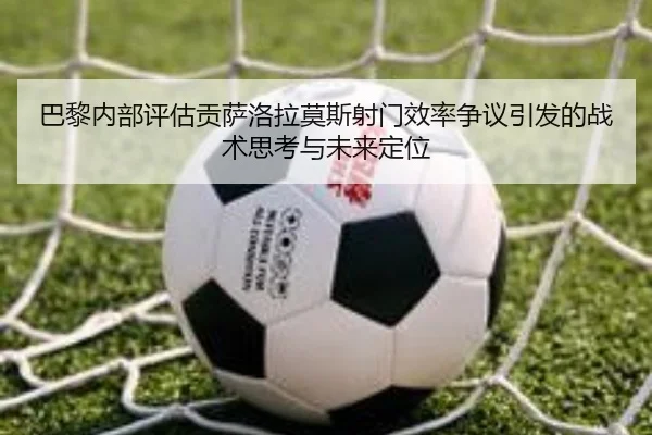 巴黎内部评估贡萨洛拉莫斯射门效率争议引发的战术思考与未来定位