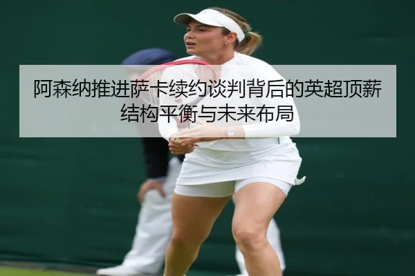 阿森纳推进萨卡续约谈判背后的英超顶薪结构平衡与未来布局