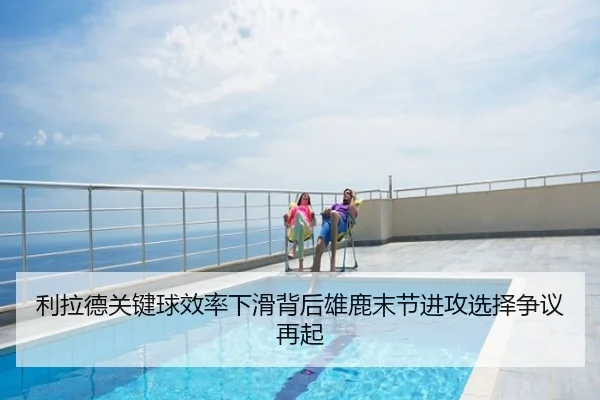 利拉德关键球效率下滑背后雄鹿末节进攻选择争议再起